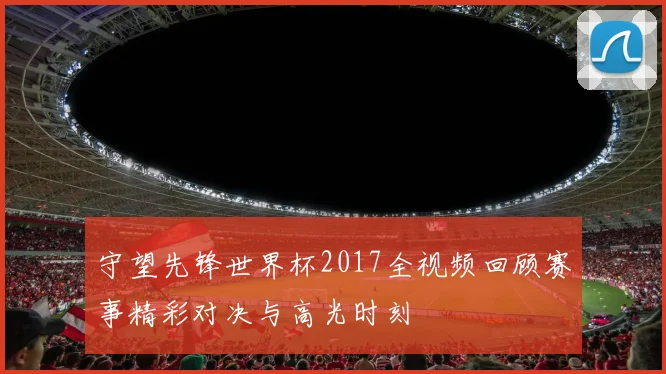 守望先锋世界杯2017全视频回顾赛事精彩对决与高光时刻