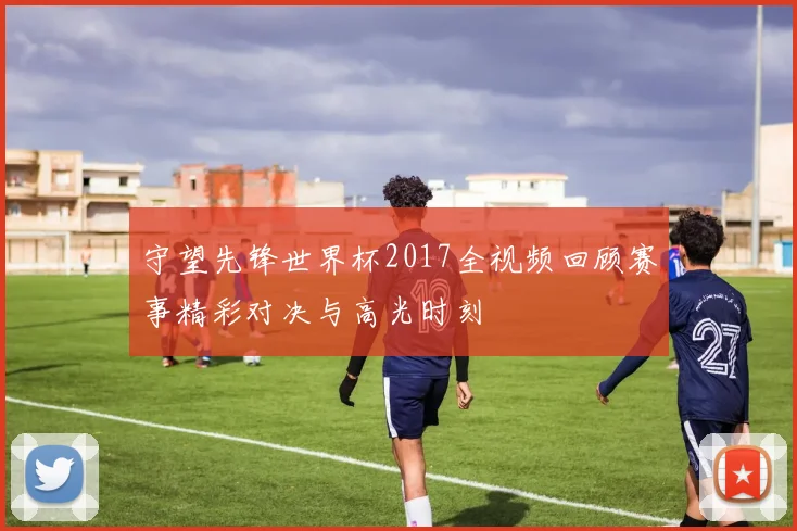 守望先锋世界杯2017全视频回顾赛事精彩对决与高光时刻