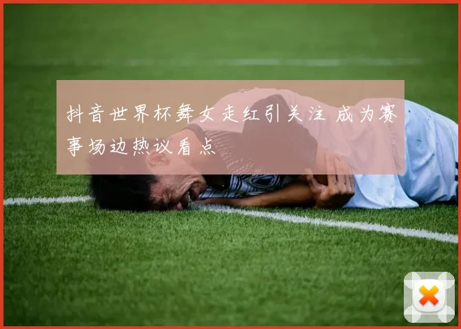 抖音世界杯舞女走红引关注 成为赛事场边热议看点