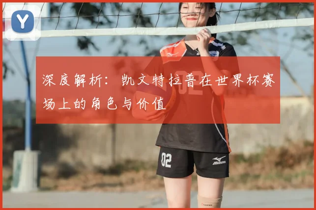 深度解析：凯文特拉普在世界杯赛场上的角色与价值