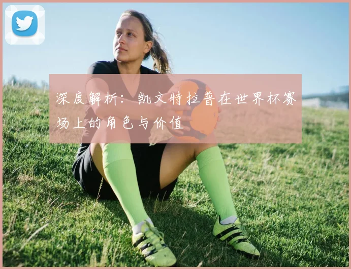 深度解析：凯文特拉普在世界杯赛场上的角色与价值