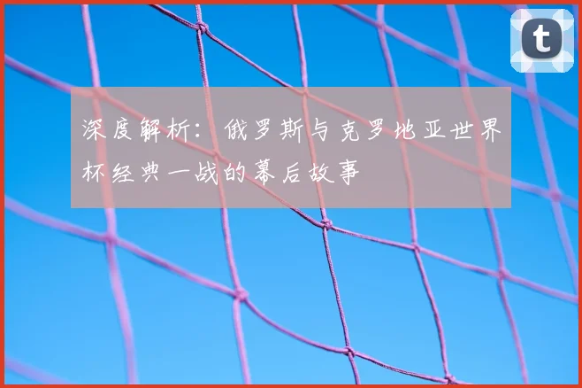 深度解析：俄罗斯与克罗地亚世界杯经典一战的幕后故事