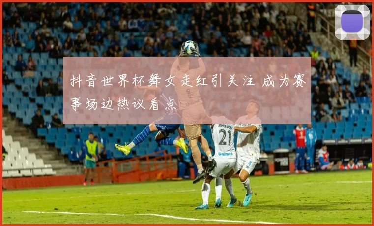 抖音世界杯舞女走红引关注 成为赛事场边热议看点
