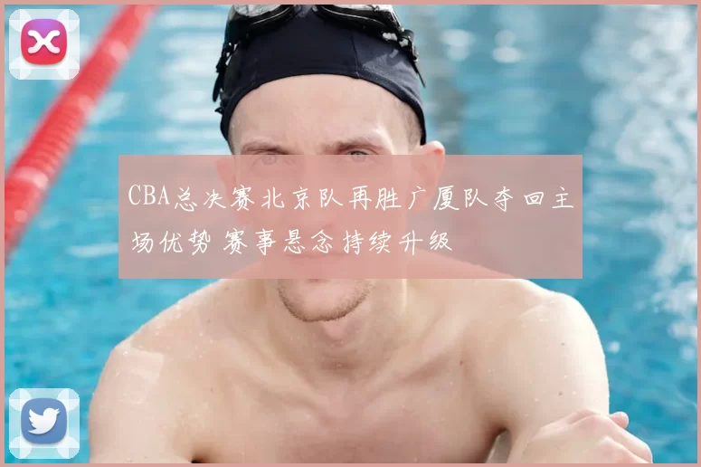 CBA总决赛北京队再胜广厦队夺回主场优势 赛事悬念持续升级