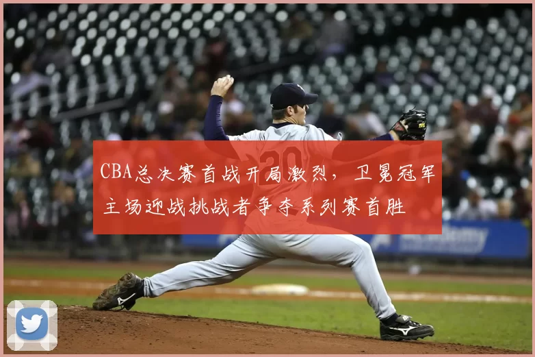 CBA总决赛首战开局激烈，卫冕冠军主场迎战挑战者争夺系列赛首胜