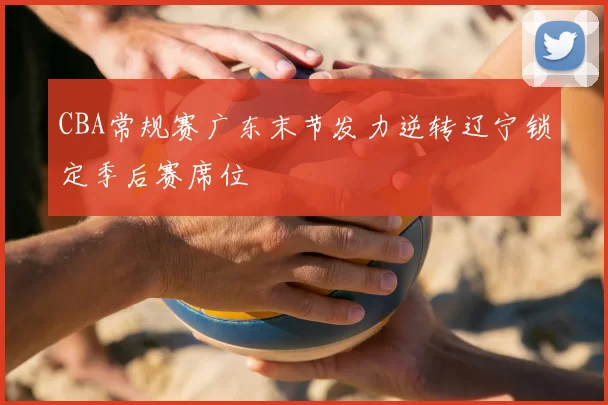 CBA常规赛广东末节发力逆转辽宁锁定季后赛席位