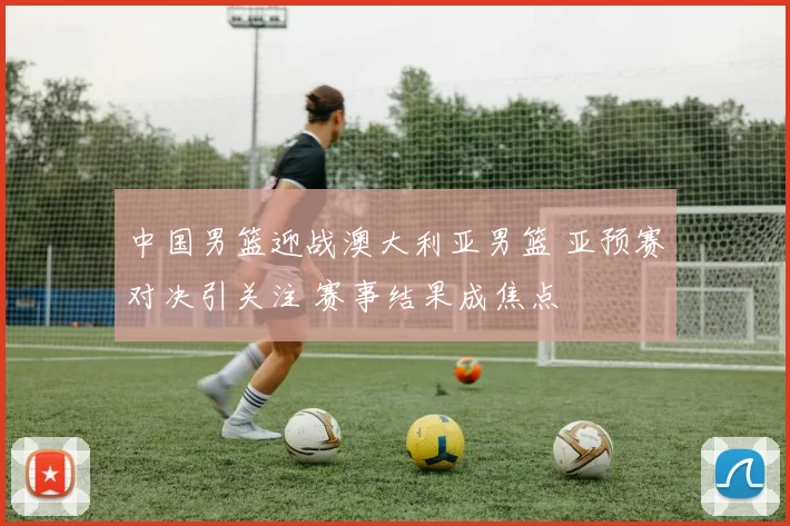 中国男篮迎战澳大利亚男篮 亚预赛对决引关注 赛事结果成焦点