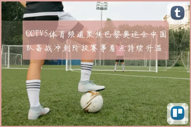 CCTV5体育频道聚焦巴黎奥运会中国队备战冲刺阶段赛事看点持续升温