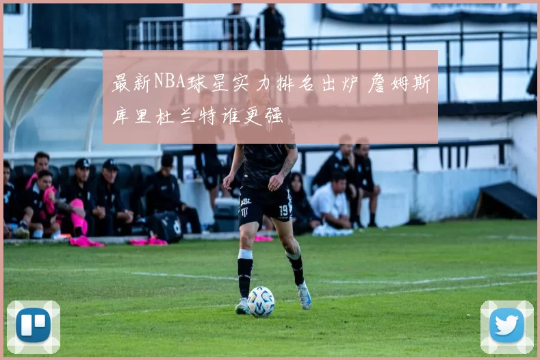 最新NBA球星实力排名出炉 詹姆斯库里杜兰特谁更强