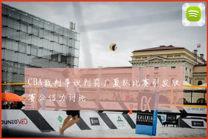 CBA裁判争议判罚广夏队比赛引发联赛公信力讨论