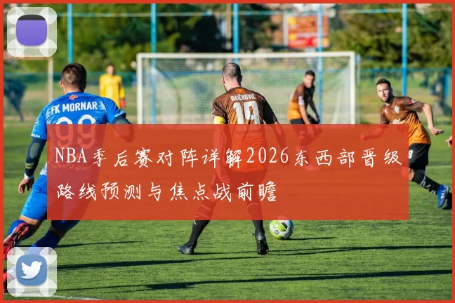 NBA季后赛对阵详解2026东西部晋级路线预测与焦点战前瞻