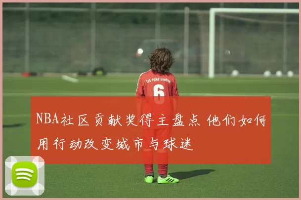 NBA社区贡献奖得主盘点 他们如何用行动改变城市与球迷