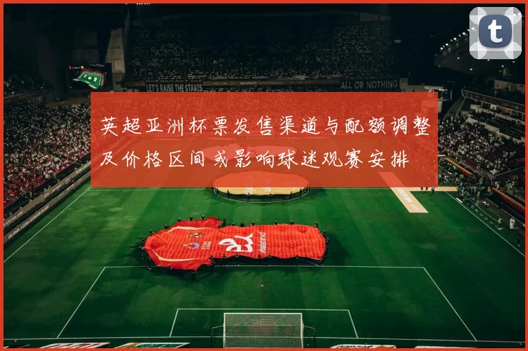 英超亚洲杯票发售渠道与配额调整及价格区间或影响球迷观赛安排