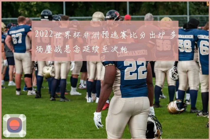 2022世界杯非洲预选赛比分出炉 多场鏖战悬念延续至次轮