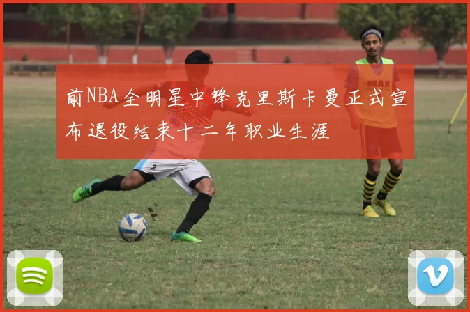 前NBA全明星中锋克里斯卡曼正式宣布退役结束十二年职业生涯