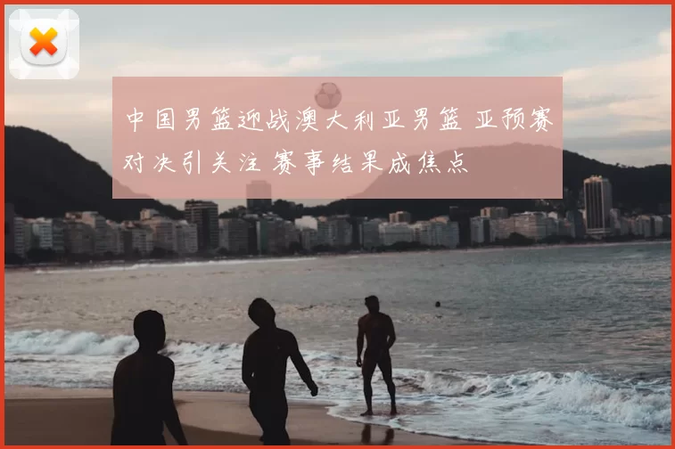 中国男篮迎战澳大利亚男篮 亚预赛对决引关注 赛事结果成焦点