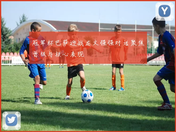 冠军杯巴萨迎战龙文强强对话聚焦晋级与核心表现