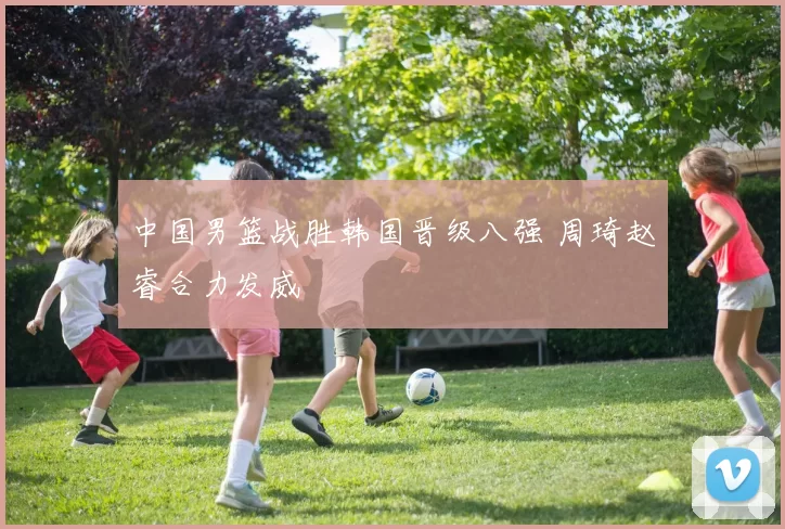 中国男篮战胜韩国晋级八强 周琦赵睿合力发威