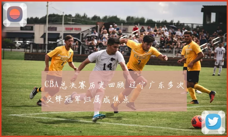 CBA总决赛历史回顾 辽宁广东多次交锋冠军归属成焦点