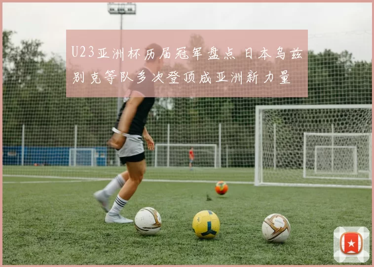 U23亚洲杯历届冠军盘点 日本乌兹别克等队多次登顶成亚洲新力量