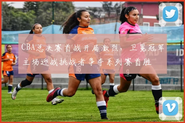 CBA总决赛首战开局激烈，卫冕冠军主场迎战挑战者争夺系列赛首胜