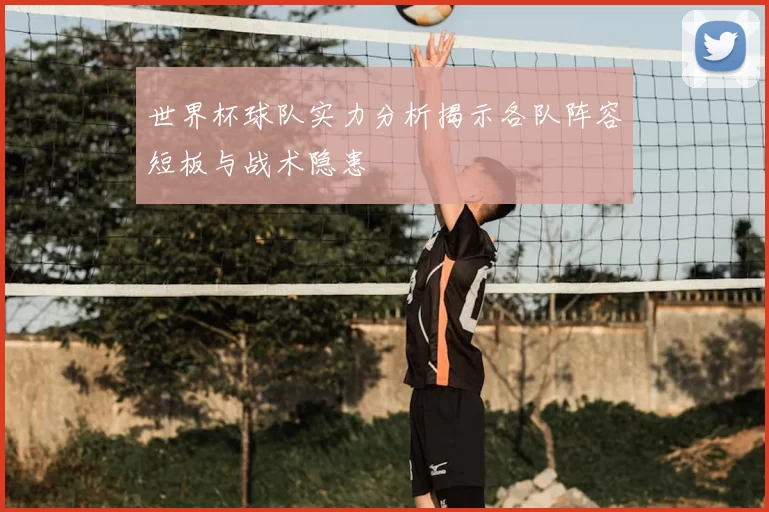 世界杯球队实力分析揭示各队阵容短板与战术隐患