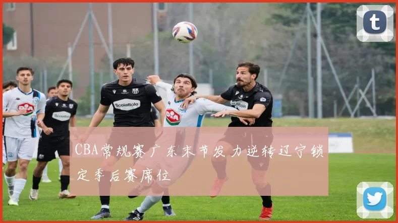 CBA常规赛广东末节发力逆转辽宁锁定季后赛席位