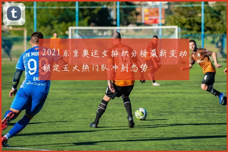 2021东京奥运女排积分榜最新变动锁定五大热门队冲刺态势