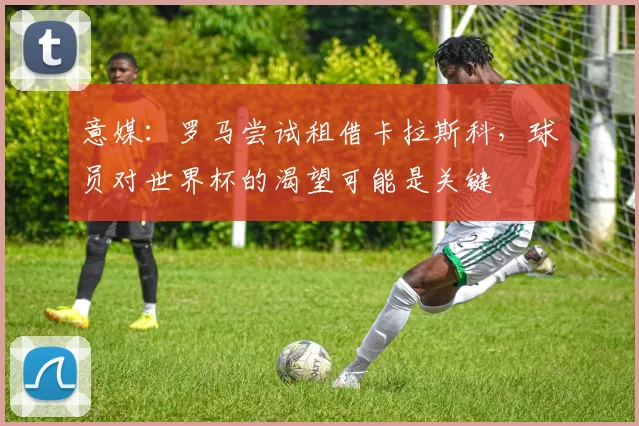 意媒：罗马尝试租借卡拉斯科，球员对世界杯的渴望可能是关键