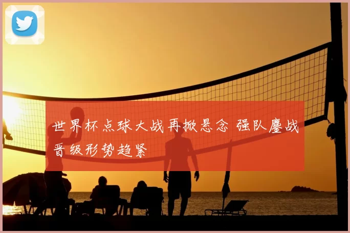 世界杯点球大战再掀悬念 强队鏖战晋级形势趋紧