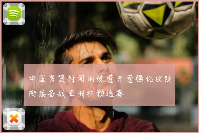 中国男篮封闭训练营开营强化攻防衔接备战亚洲杯预选赛