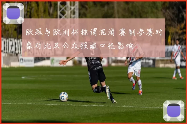 欧冠与欧洲杯称谓混淆 赛制参赛对象对比及公众报道口径影响