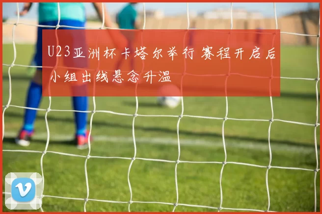 U23亚洲杯卡塔尔举行 赛程开启后小组出线悬念升温