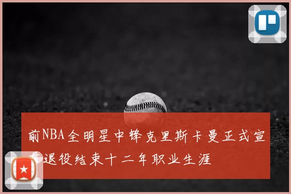 前NBA全明星中锋克里斯卡曼正式宣布退役结束十二年职业生涯