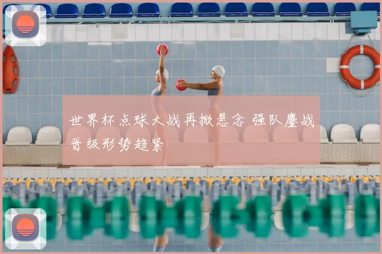 世界杯点球大战再掀悬念 强队鏖战晋级形势趋紧