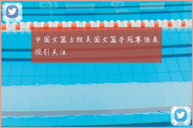 中国女篮击败美国女篮夺冠赛场表现引关注