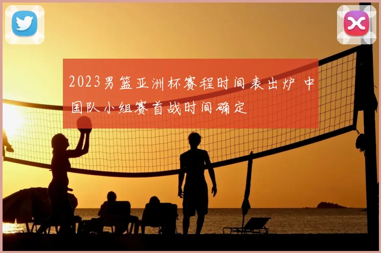 2023男篮亚洲杯赛程时间表出炉 中国队小组赛首战时间确定