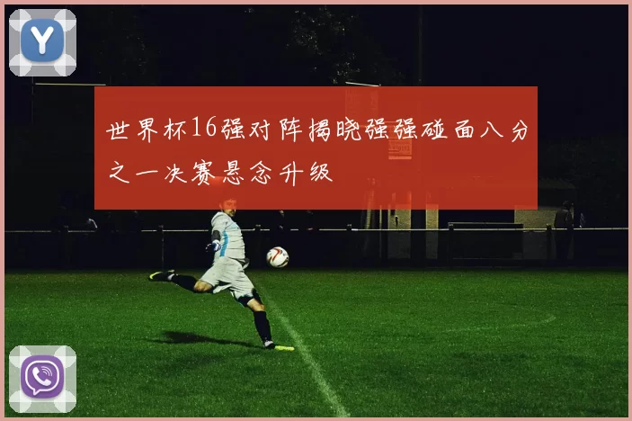 世界杯16强对阵揭晓强强碰面八分之一决赛悬念升级
