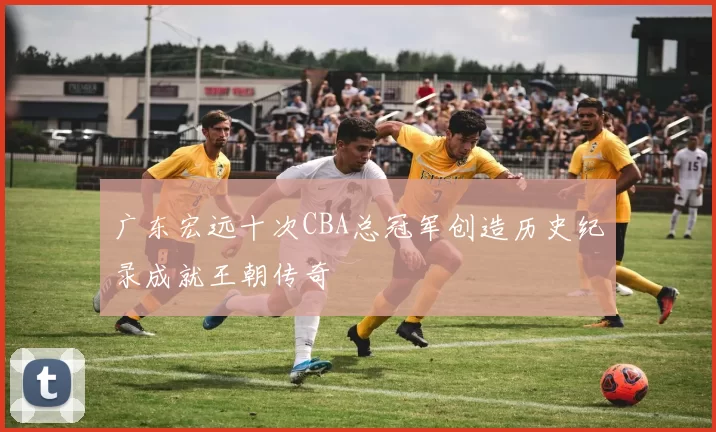 广东宏远十次CBA总冠军创造历史纪录成就王朝传奇
