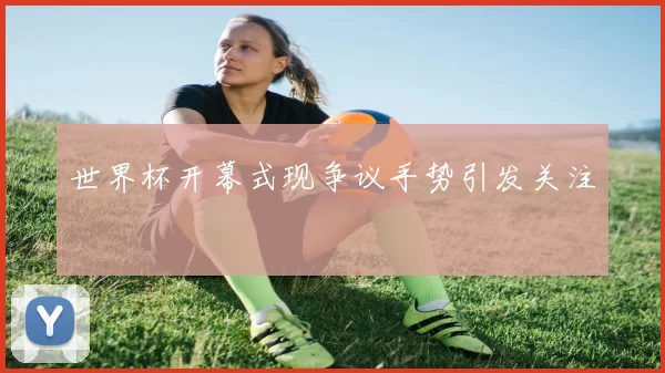 世界杯开幕式现争议手势引发关注