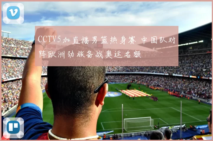 CCTV5加直播男篮热身赛 中国队对阵欧洲劲旅备战奥运名额