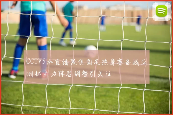 CCTV5加直播聚焦国足热身赛备战亚洲杯主力阵容调整引关注