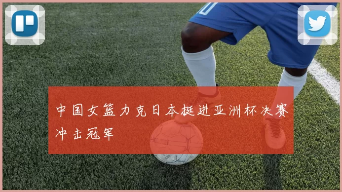 中国女篮力克日本挺进亚洲杯决赛冲击冠军