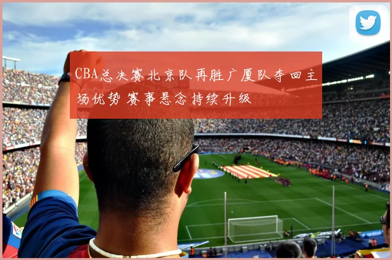 CBA总决赛北京队再胜广厦队夺回主场优势 赛事悬念持续升级