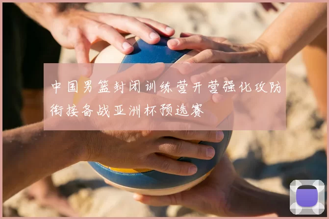 中国男篮封闭训练营开营强化攻防衔接备战亚洲杯预选赛