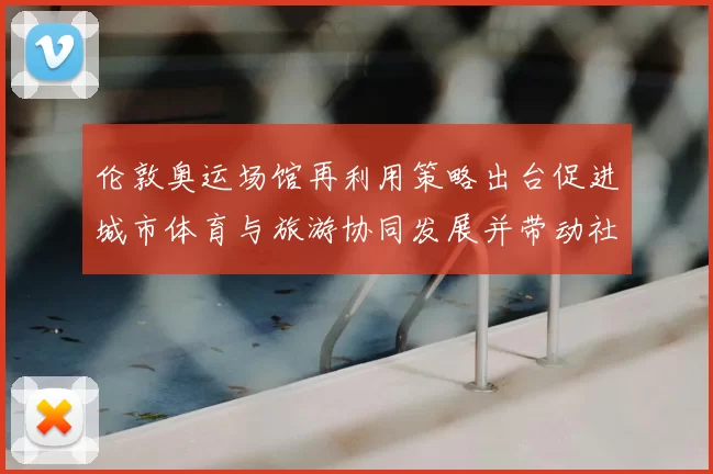 伦敦奥运场馆再利用策略出台促进城市体育与旅游协同发展并带动社区改造