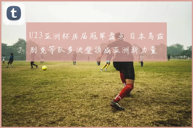 U23亚洲杯历届冠军盘点 日本乌兹别克等队多次登顶成亚洲新力量