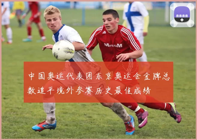 中国奥运代表团东京奥运会金牌总数追平境外参赛历史最佳成绩