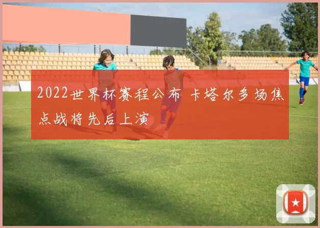 2022世界杯赛程公布 卡塔尔多场焦点战将先后上演