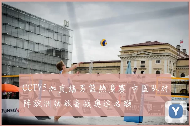 CCTV5加直播男篮热身赛 中国队对阵欧洲劲旅备战奥运名额
